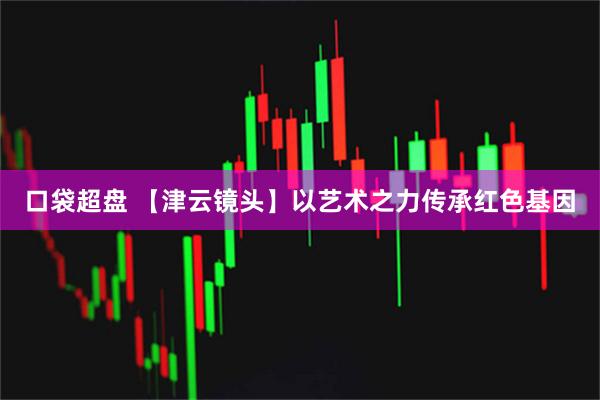 口袋超盘 【津云镜头】以艺术之力传承红色基因