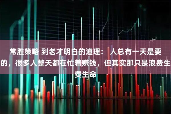 常胜策略 到老才明白的道理： 人总有一天是要死的，很多人整天都在忙着赚钱，但其实那只是浪费生命