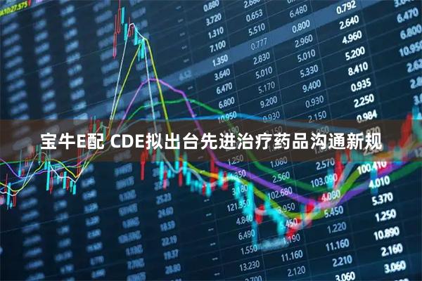 宝牛E配 CDE拟出台先进治疗药品沟通新规