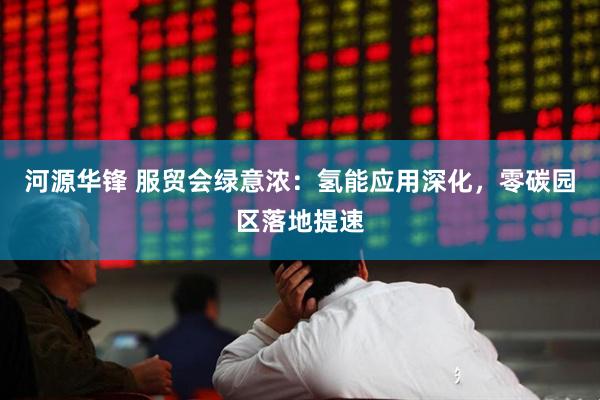 河源华锋 服贸会绿意浓：氢能应用深化，零碳园区落地提速