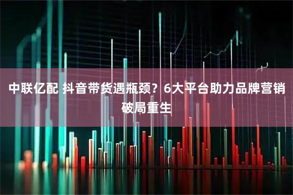 中联亿配 抖音带货遇瓶颈？6大平台助力品牌营销破局重生