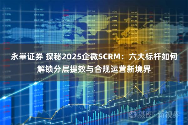 永崋证券 探秘2025企微SCRM：六大标杆如何解锁分层提效与合规运营新境界
