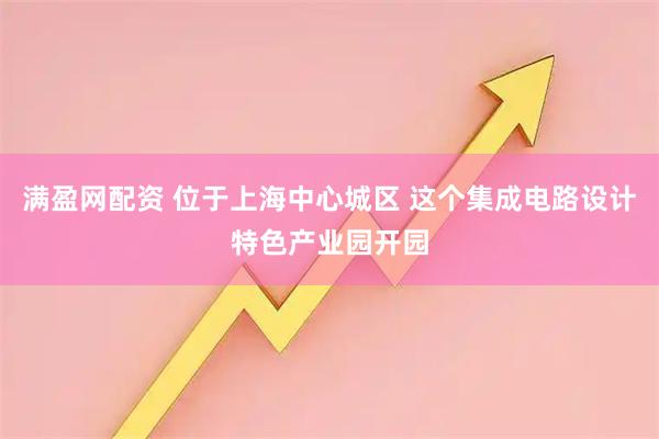 满盈网配资 位于上海中心城区 这个集成电路设计特色产业园开园