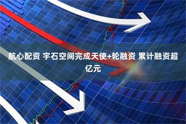 航心配资 宇石空间完成天使+轮融资 累计融资超亿元