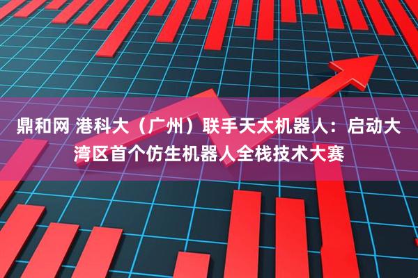 鼎和网 港科大（广州）联手天太机器人：启动大湾区首个仿生机器人全栈技术大赛
