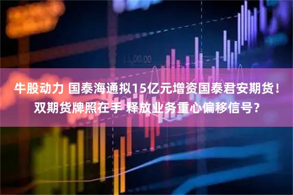 牛股动力 国泰海通拟15亿元增资国泰君安期货！双期货牌照在手 释放业务重心偏移信号？