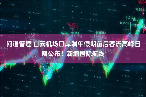 问道管理 白云机场口岸端午假期前后客流高峰日期公布！新增国际航线