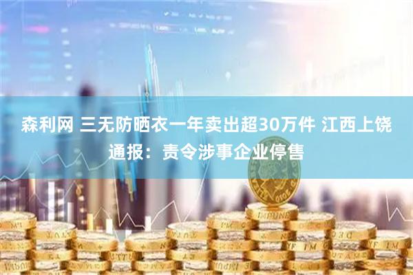 森利网 三无防晒衣一年卖出超30万件 江西上饶通报：责令涉事企业停售