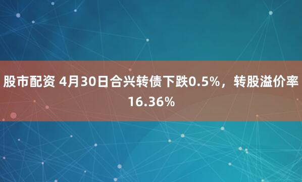 股市配资 4月30日合兴转债下跌0.5%，转股溢价率16.36%