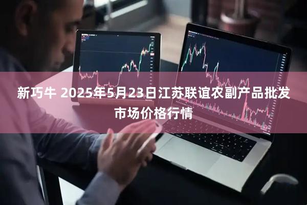 新巧牛 2025年5月23日江苏联谊农副产品批发市场价格行情
