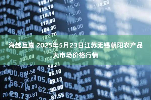 海越互赢 2025年5月23日江苏无锡朝阳农产品大市场价格行情