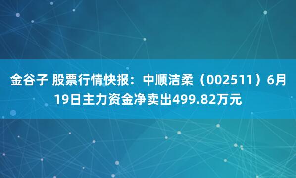 金谷子 股票行情快报：中顺洁柔（002511）6月19日主力资金净卖出499.82万元