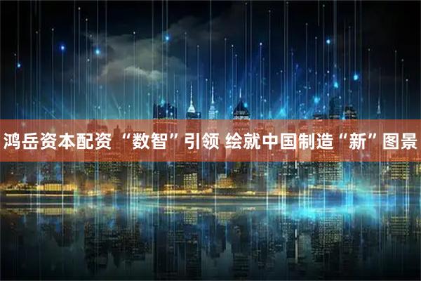 鸿岳资本配资 “数智”引领 绘就中国制造“新”图景
