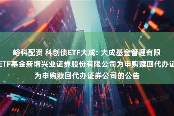 峪科配资 科创债ETF大成: 大成基金管理有限公司旗下部分ETF基金新增兴业证券股份有限公司为申购赎回代办证券公司的公告
