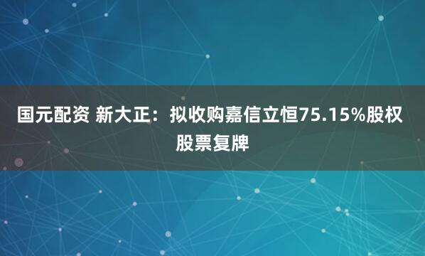 国元配资 新大正：拟收购嘉信立恒75.15%股权 股票复牌