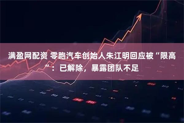 满盈网配资 零跑汽车创始人朱江明回应被“限高”：已解除，暴露团队不足