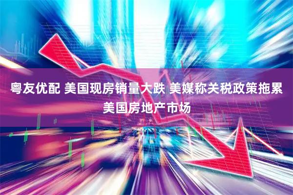 粤友优配 美国现房销量大跌 美媒称关税政策拖累美国房地产市场