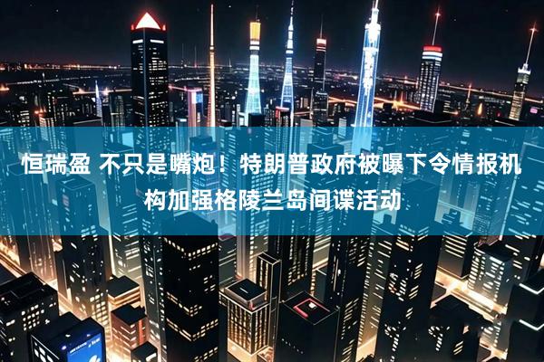 恒瑞盈 不只是嘴炮！特朗普政府被曝下令情报机构加强格陵兰岛间谍活动