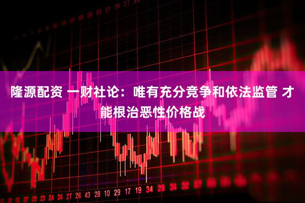 隆源配资 一财社论：唯有充分竞争和依法监管 才能根治恶性价格战