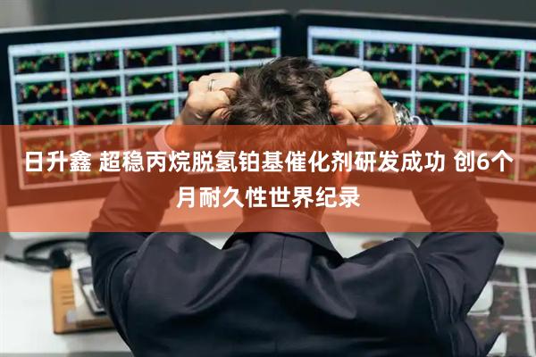 日升鑫 超稳丙烷脱氢铂基催化剂研发成功 创6个月耐久性世界纪录