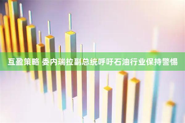 互盈策略 委内瑞拉副总统呼吁石油行业保持警惕