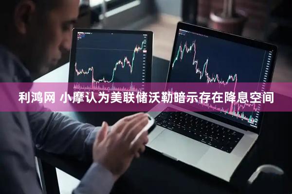 利鸿网 小摩认为美联储沃勒暗示存在降息空间
