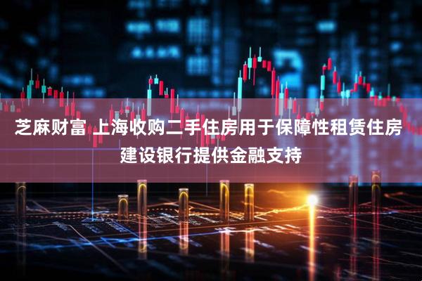 芝麻财富 上海收购二手住房用于保障性租赁住房 建设银行提供金融支持