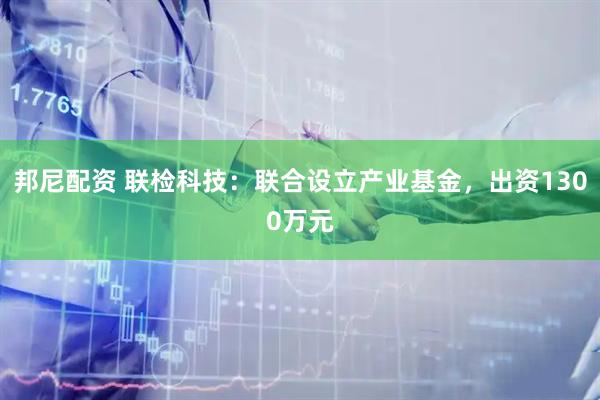 邦尼配资 联检科技：联合设立产业基金，出资1300万元