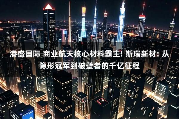 港盛国际 商业航天核心材料霸主! 斯瑞新材: 从隐形冠军到破壁者的千亿征程