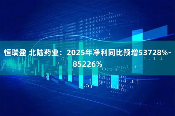 恒瑞盈 北陆药业：2025年净利同比预增53728%-85226%