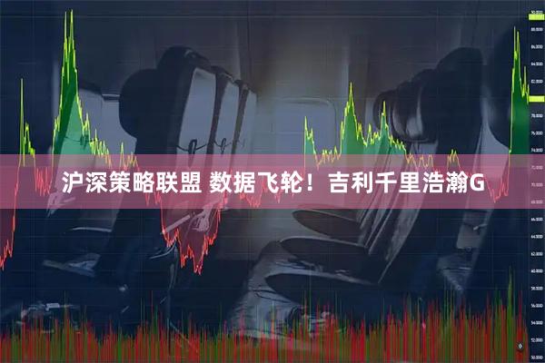沪深策略联盟 数据飞轮！吉利千里浩瀚G