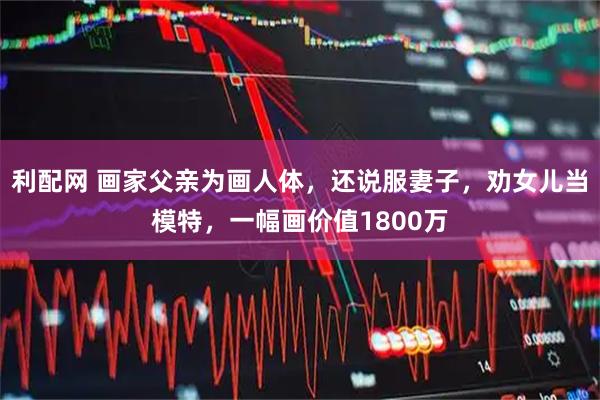 利配网 画家父亲为画人体，还说服妻子，劝女儿当模特，一幅画价值1800万