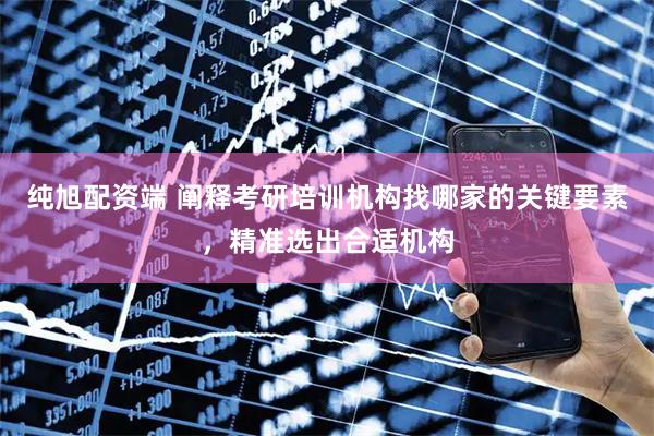 纯旭配资端 阐释考研培训机构找哪家的关键要素，精准选出合适机构
