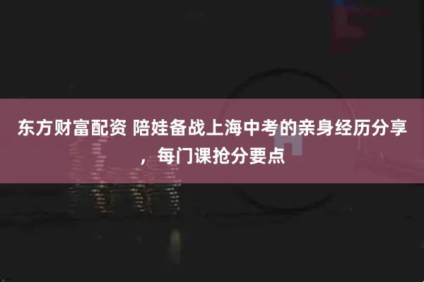 东方财富配资 陪娃备战上海中考的亲身经历分享，每门课抢分要点