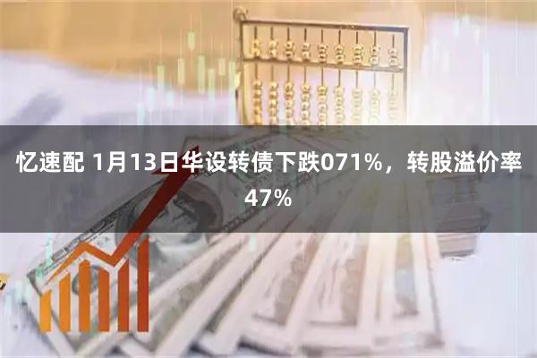 忆速配 1月13日华设转债下跌071%，转股溢价率47%