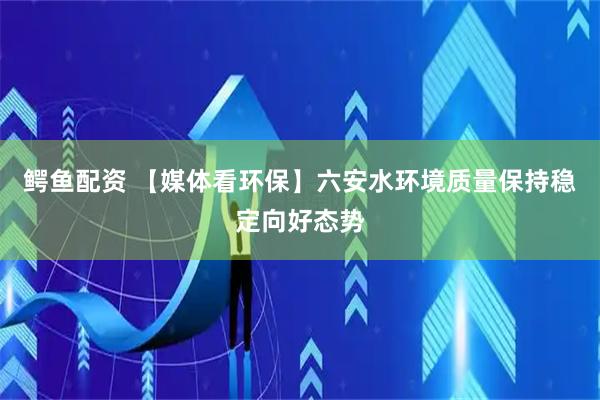 鳄鱼配资 【媒体看环保】六安水环境质量保持稳定向好态势