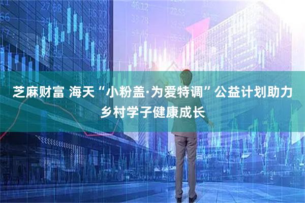 芝麻财富 海天“小粉盖·为爱特调”公益计划助力乡村学子健康成长