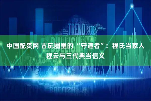 中国配资网 古玩圈里的 “守道者”：程氏当家人程云与三代典当信义
