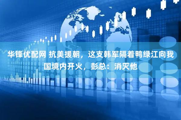 华锋优配网 抗美援朝，这支韩军隔着鸭绿江向我国境内开火，彭总：消灭他
