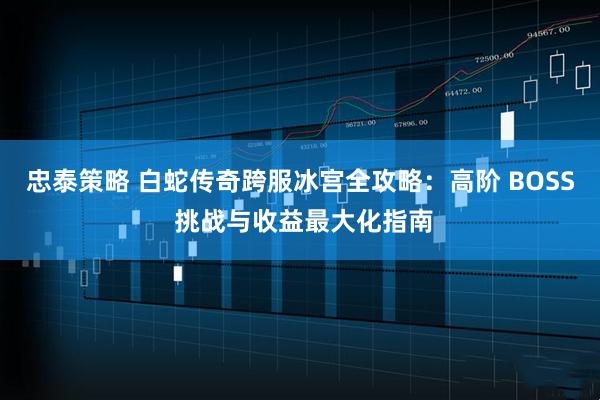 忠泰策略 白蛇传奇跨服冰宫全攻略：高阶 BOSS 挑战与收益最大化指南