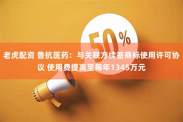 老虎配资 鲁抗医药：与关联方续签商标使用许可协议 使用费提高至每年1345万元