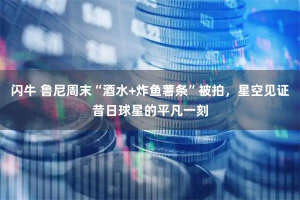 闪牛 鲁尼周末“酒水+炸鱼薯条”被拍，星空见证昔日球星的平凡一刻