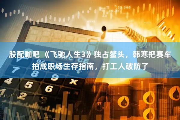 股配咖吧 《飞驰人生3》独占鳌头，韩寒把赛车拍成职场生存指南，打工人破防了