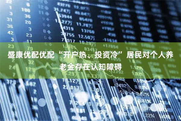 盛康优配优配 “开户热、投资冷” 居民对个人养老金存在认知障碍