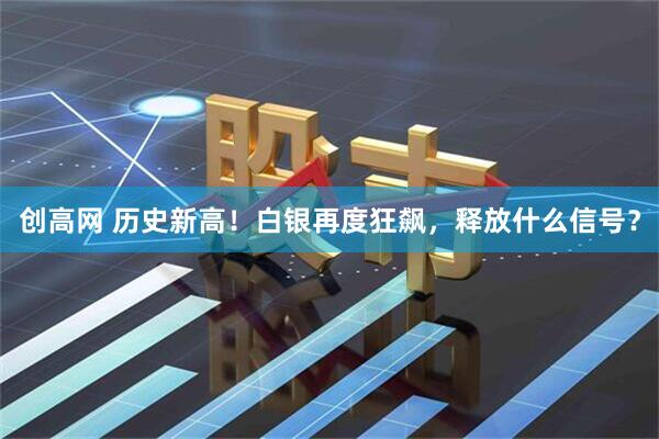 创高网 历史新高！白银再度狂飙，释放什么信号？