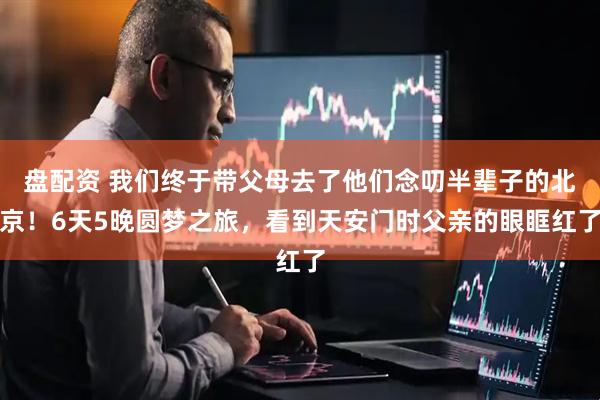 盘配资 我们终于带父母去了他们念叨半辈子的北京！6天5晚圆梦之旅，看到天安门时父亲的眼眶红了