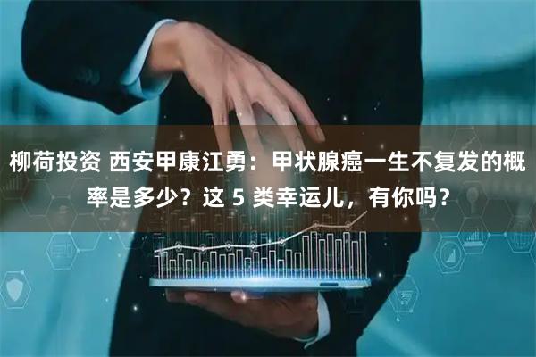 柳荷投资 西安甲康江勇：甲状腺癌一生不复发的概率是多少？这 5 类幸运儿，有你吗？