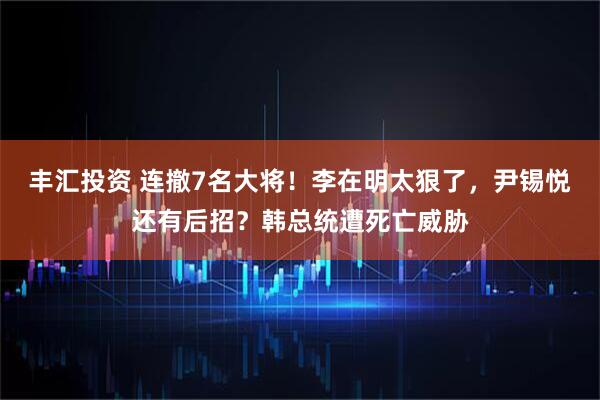丰汇投资 连撤7名大将！李在明太狠了，尹锡悦还有后招？韩总统遭死亡威胁
