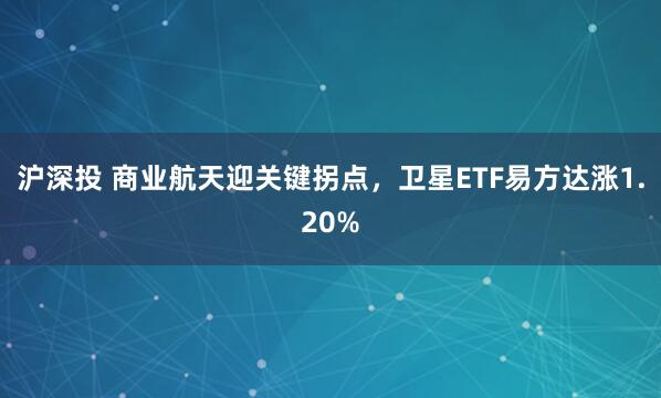 沪深投 商业航天迎关键拐点，卫星ETF易方达涨1.20%