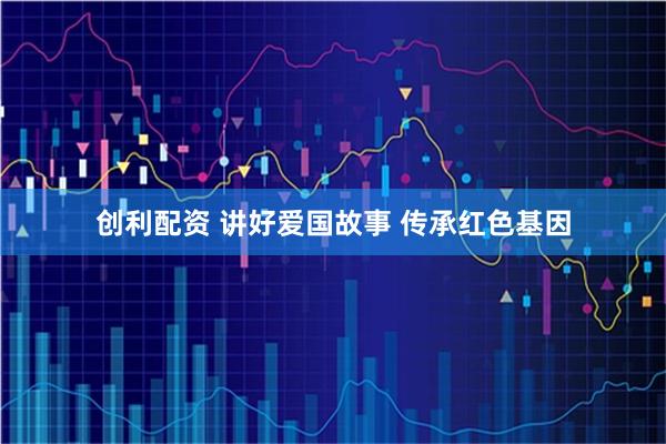 创利配资 讲好爱国故事 传承红色基因
